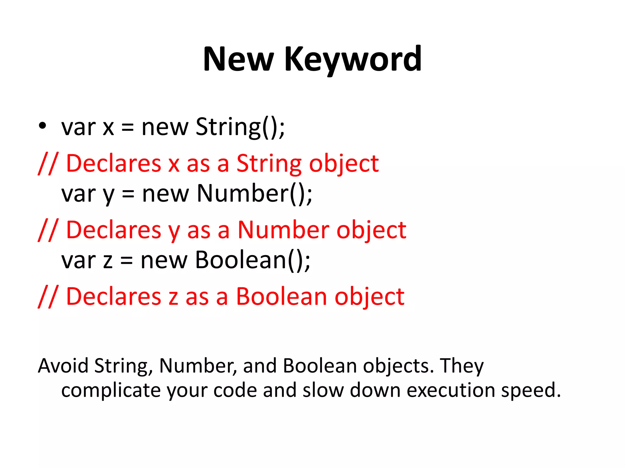 New Keyword
• var x = new String();
// Declares x as a String object
var y = new Number();
// Declares y as a Number object
var z = new Boolean();
// Declares z as a Boolean object
Avoid String, Number, and Boolean objects. They
complicate your code and slow down execution speed.
 
