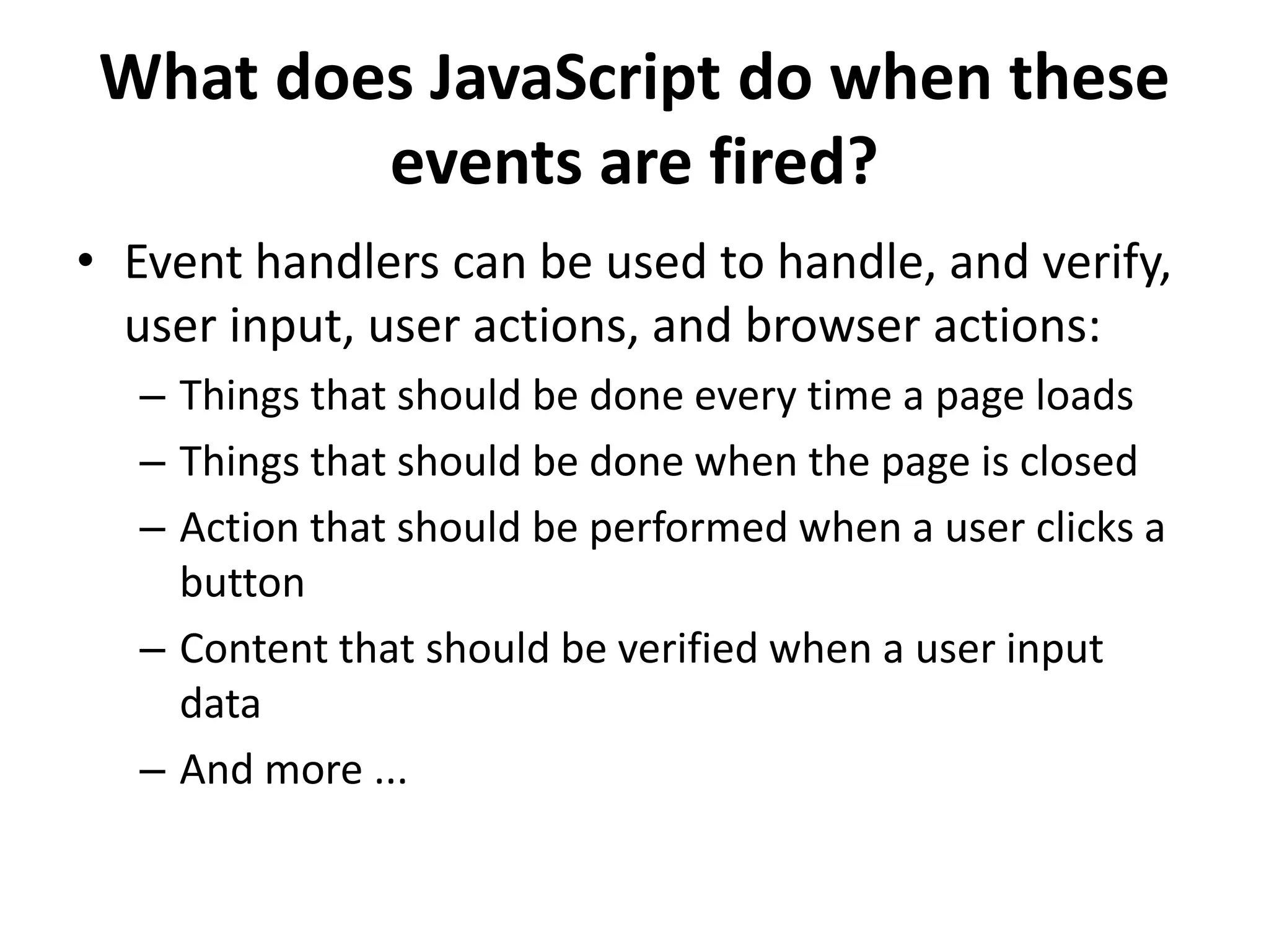 What does JavaScript do when these
events are fired?
• Event handlers can be used to handle, and verify,
user input, user actions, and browser actions:
– Things that should be done every time a page loads
– Things that should be done when the page is closed
– Action that should be performed when a user clicks a
button
– Content that should be verified when a user input
data
– And more ...
 