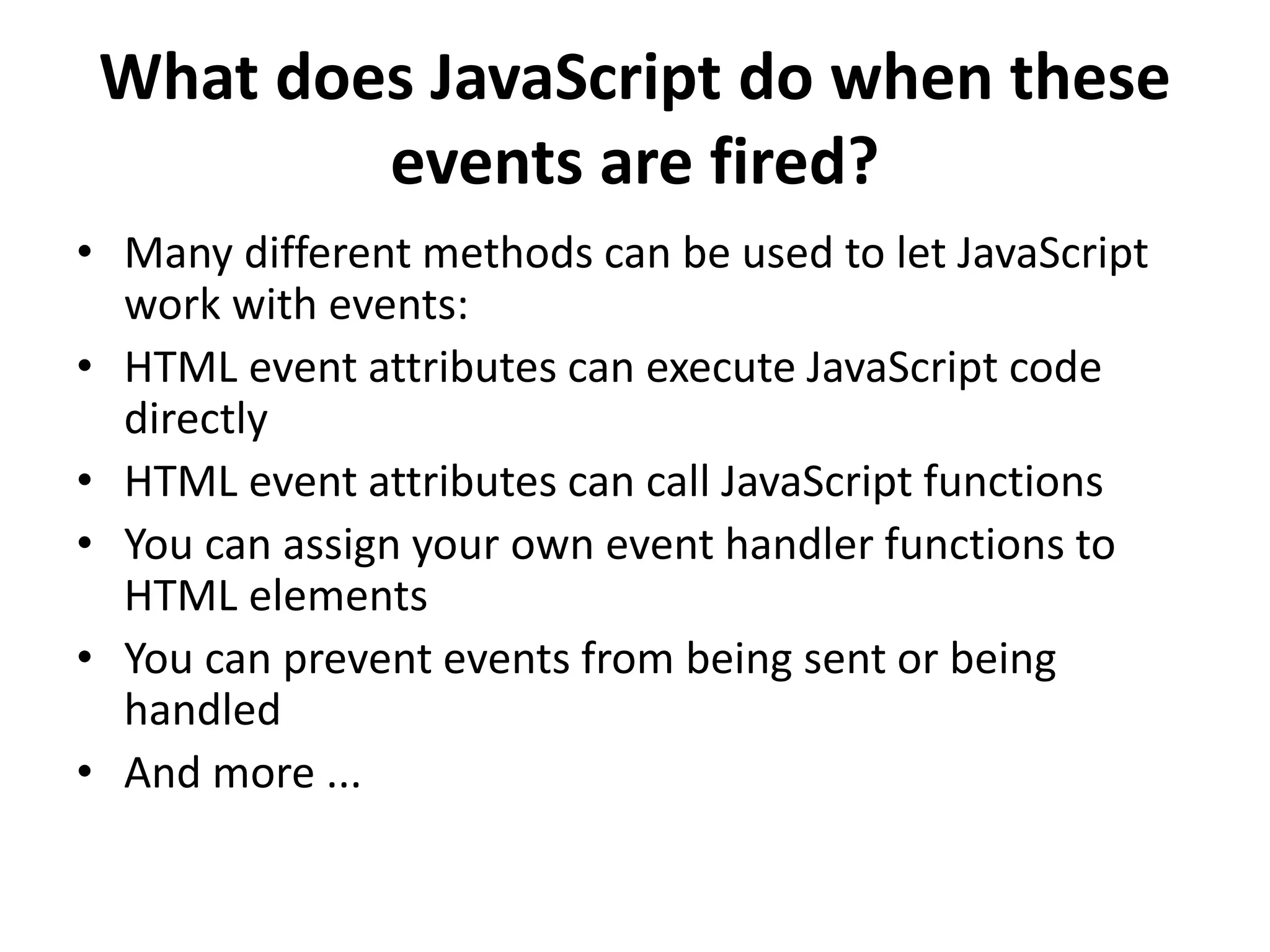 What does JavaScript do when these
events are fired?
• Many different methods can be used to let JavaScript
work with events:
• HTML event attributes can execute JavaScript code
directly
• HTML event attributes can call JavaScript functions
• You can assign your own event handler functions to
HTML elements
• You can prevent events from being sent or being
handled
• And more ...
 