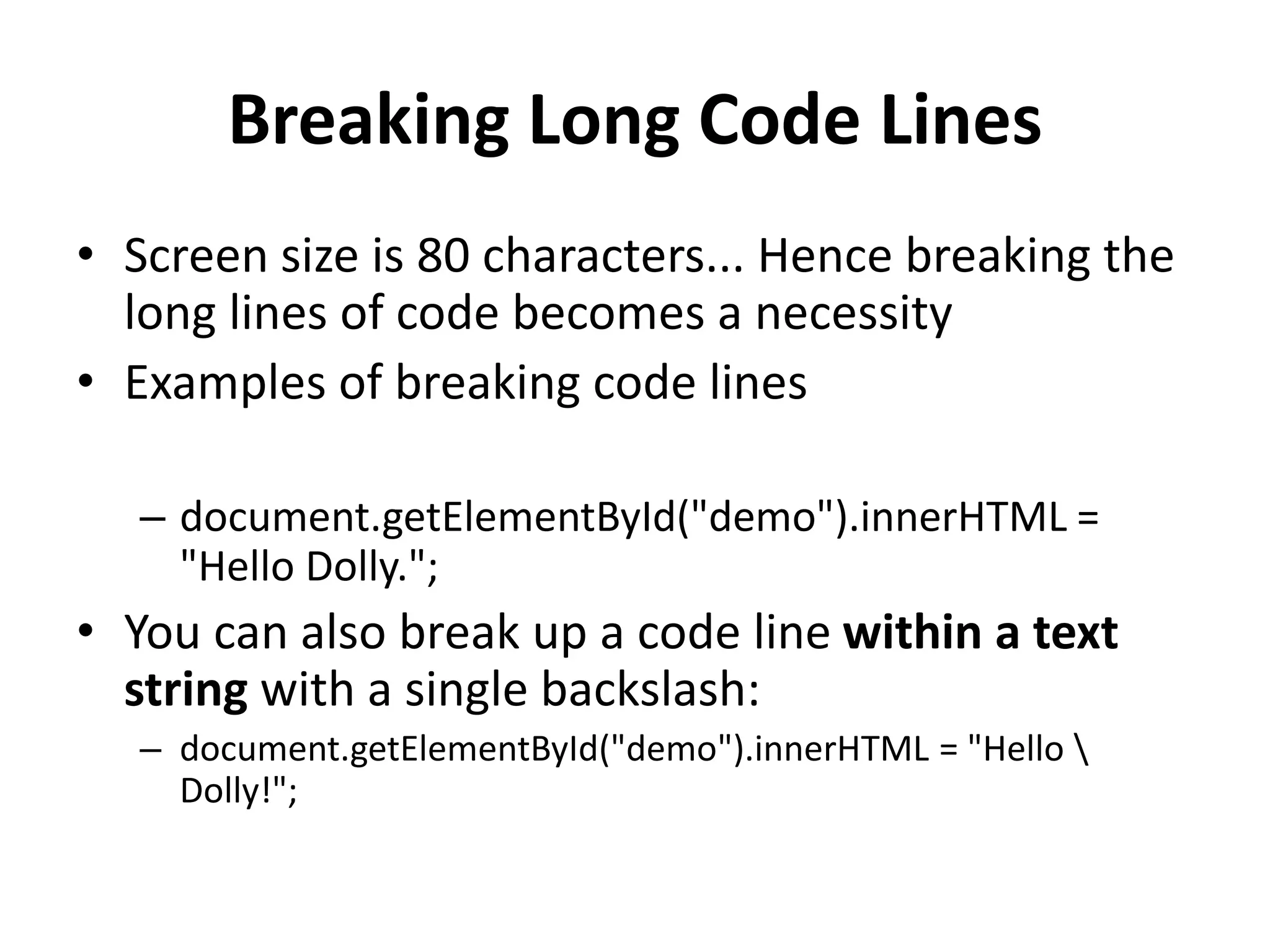 Breaking Long Code Lines
• Screen size is 80 characters... Hence breaking the
long lines of code becomes a necessity
• Examples of breaking code lines
– document.getElementById("demo").innerHTML =
"Hello Dolly.";
• You can also break up a code line within a text
string with a single backslash:
– document.getElementById("demo").innerHTML = "Hello 
Dolly!";
 