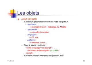 ©A. Belaïd 10
Les objets
„ L’objet Navigator
– a plusieurs propriétés concernant votre navigateur
• appName :
™ connaître le nom : Netscape, IE, Mozilla
• appVersion :
™ connaître la version
• language :
™ FR, AN
• platform :
™ windows, Linux…
– Pour le savoir : exécuter :
<script language="Javascript">
document.write(navigator.propriété);
</script>
– Exemple : cours4-exemples/navigateur1.html
 