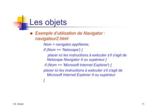 ©A. Belaïd 11
Les objets
„ Exemple d’utilisation de Navigator :
navigateur2.html
Nom = navigator.appName;
if (Nom == 'Netscape') {
placer ici les instructions à exécuter s'il s'agit de
Netscape Navigator 4 ou supérieur }
if (Nom == 'Microsoft Internet Explorer') {
placer ici les instructions à exécuter s'il s'agit de
Microsoft Internet Explorer 4 ou supérieur
}
 