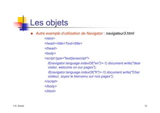 ©A. Belaïd 12
Les objets
„ Autre exemple d’utilisation de Navigator : navigateur3.html
<html>
<head><title>Test</title>
</head>
<body>
<script type="text/javascript">
if(navigator.language.indexOf("en")>-1) document.write("dear
visitor, welcome on our pages");
if(navigator.language.indexOf("fr")>-1) document.write("Cher
visiteur, soyez le bienvenu sur nos pages");
</script>
</body>
</html>
 