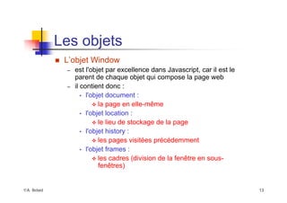 ©A. Belaïd 13
Les objets
„ L’objet Window
– est l'objet par excellence dans Javascript, car il est le
parent de chaque objet qui compose la page web
– il contient donc :
• l'objet document :
™ la page en elle-même
• l'objet location :
™ le lieu de stockage de la page
• l'objet history :
™ les pages visitées précédemment
• l'objet frames :
™ les cadres (division de la fenêtre en sous-
fenêtres)
 
