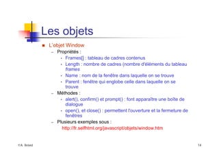 ©A. Belaïd 14
Les objets
„ L’objet Window
– Propriétés :
• Frames[] : tableau de cadres contenus
• Length : nombre de cadres (nombre d'éléments du tableau
frames
• Name : nom de la fenêtre dans laquelle on se trouve
• Parent : fenêtre qui englobe celle dans laquelle on se
trouve
– Méthodes :
• alert(), confirm() et prompt() : font apparaître une boîte de
dialogue
• open(), et close() : permettent l'ouverture et la fermeture de
fenêtres
– Plusieurs exemples sous :
http://fr.selfhtml.org/javascript/objets/window.htm
 