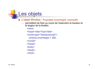 ©A. Belaïd 16
Les objets
„ L’objet Window : Propriétés innerHeight, innerwidth
– permettent de fixer au cours de l’exécution la hauteur et
la largeur de la fenêtre
<html>
<head><title>Test</title>
<script type="text/javascript">
window.innerHeight = 300;
</script>
</head>
<body>
</body>
</html>
 