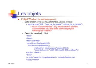 ©A. Belaïd 17
Les objets
„ L’objet Window : la méthode open () :
– Cette fonction ouvre une nouvelle fenêtre, voici sa syntaxe :
• window.open("URL","nom_de_la_fenetre","options_de_la_fenetre")
™ Ouvre « secondefenetre » et y affiche le fichier test.html.
Secondefenetre peut être utilisé comme target pour
l’affichage de l’extérieur
– Exemple : window01.html
<html>
<head>
<title>Test</title>
<script type="text/javascript">
function nouvellefenetre() {
mafenetre = window.open("window0.html",
"secondefenetre", "width=300,height=200,scrollbars"); }
</script> </head>
<body>
<a href="javascript:nouvellefenetre()"> nouvelle fenêtre </a>
</body></html>
 