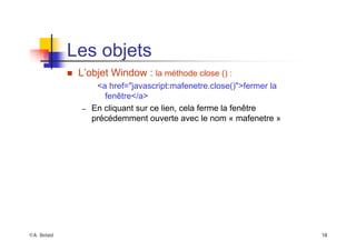 ©A. Belaïd 18
Les objets
„ L’objet Window : la méthode close () :
<a href="javascript:mafenetre.close()">fermer la
fenêtre</a>
– En cliquant sur ce lien, cela ferme la fenêtre
précédemment ouverte avec le nom « mafenetre »
 