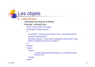 ©A. Belaïd 19
Les objets
„ L’objet Window
– Vérification de l’état de la fenêtre
– Exemple : window2.html
<html><head><title>Test</title>
<script type="text/javascript">
<!--
var InfoWin = window.open("fichier1.htm", "secondefenetre");
function CheckOpen() {
if(InfoWin.closed == true) alert("La fenêtre a été fermée"); else
alert("La fenêtre est encore ouverte"); }
//-->
</script>
</head>
<body>
<a href="javascript:CheckOpen()">La fenêtre est-elle
fermée?</a>
</body>
</html>
 