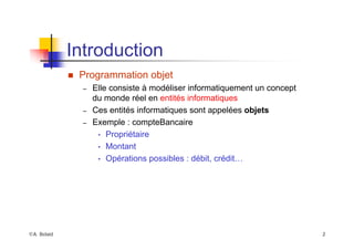 ©A. Belaïd 2
Introduction
„ Programmation objet
– Elle consiste à modéliser informatiquement un concept
du monde réel en entités informatiques
– Ces entités informatiques sont appelées objets
– Exemple : compteBancaire
• Propriétaire
• Montant
• Opérations possibles : débit, crédit…
 