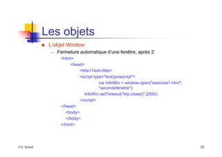 ©A. Belaïd 20
Les objets
„ L’objet Window
– Fermeture automatique d’une fenêtre, après 2’
<html>
<head>
<title>Test</title>
<script type="text/javascript">
var InfoWin = window.open("exercice1.html",
"secondefenetre");
InfoWin.setTimeout("top.close()",2000);
</script>
</head>
<body>
</body>
</html>
 