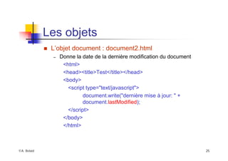 ©A. Belaïd 25
Les objets
„ L’objet document : document2.html
– Donne la date de la dernière modification du document
<html>
<head><title>Test</title></head>
<body>
<script type="text/javascript">
document.write("dernière mise à jour: " +
document.lastModified);
</script>
</body>
</html>
 