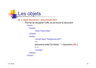 ©A. Belaïd 27
Les objets
„ L’objet document : document4.html
– Permet de récupérer l’URL où se trouve le document
<html>
<head>
<title>Test</title>
</head>
<body>
<script type="text/javascript">
<!--
document.write("Ce fichier: " + document.URL);
//-->
</script>
</body>
</html>
 