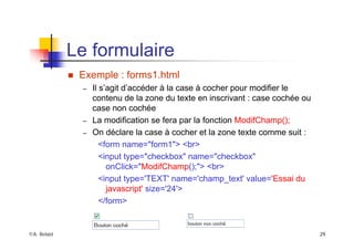 ©A. Belaïd 29
Le formulaire
„ Exemple : forms1.html
– Il s’agit d’accéder à la case à cocher pour modifier le
contenu de la zone du texte en inscrivant : case cochée ou
case non cochée
– La modification se fera par la fonction ModifChamp();
– On déclare la case à cocher et la zone texte comme suit :
<form name="form1"> <br>
<input type="checkbox" name="checkbox"
onClick="ModifChamp();"> <br>
<input type='TEXT' name='champ_text' value='Essai du
javascript' size='24'>
</form>
 