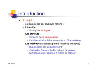©A. Belaïd 3
Introduction
„ Un objet
– est caractérisé par plusieurs notions :
– L'identité :
• Nom qui le distingue
– Les attributs :
• Données qui le caractérisent
• Variables stockant des informations d'état de l'objet
– Les méthodes (appelées parfois fonctions membres) :
• caractérisent son comportement
• c'est-à-dire l'ensemble des actions (appelées
opérations) que l'objet est à même de réaliser
 
