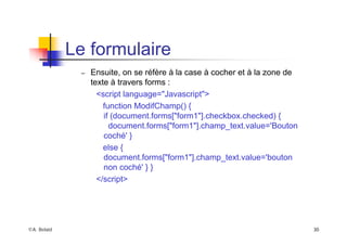 ©A. Belaïd 30
Le formulaire
– Ensuite, on se réfère à la case à cocher et à la zone de
texte à travers forms :
<script language="Javascript">
function ModifChamp() {
if (document.forms["form1"].checkbox.checked) {
document.forms["form1"].champ_text.value='Bouton
coché' }
else {
document.forms["form1"].champ_text.value='bouton
non coché' } }
</script>
 