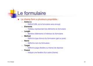 ©A. Belaïd 31
Le formulaire
„ Le champ form a plusieurs propriétés :
– Action ()
• Définit l'URL où le formulaire sera envoyé
– Elements
• Tableau représentant les éléments du formulaire
– Length
• Nombre d'éléments à l'intérieur du formulaire
– Method
• Définit le type d'envoi du formulaire (get ou post)
– Name
• Définit le nom du formulaire
– Target
• Définit la page (fenêtre ou frame) de réponse
– Parent
• Indique une fenêtre d'un cadre (frame)
 