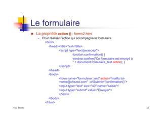 ©A. Belaïd 32
Le formulaire
„ La propriété action () : forms2.html
– Pour réaliser l’action qui accompagne le formulaire
<html>
<head><title>Test</title>
<script type="text/javascript">
function confirmation() {
window.confirm("Ce formulaire est envoyé à
" + document.formulaire_test.action); }
</script>
</head>
<body>
<form name="formulaire_test" action="mailto:toi-
meme@cheztoi.com" onSubmit="confirmation()">
<input type="text" size="40" name="saisie">
<input type="submit" value="Envoyer">
</form>
</body>
</html>
 