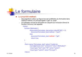 ©A. Belaïd 34
Le formulaire
„ La propriété method :
– Sauvegarde la valeur qui figure lors de la définition du formulaire dans
l'attribut method, en principe égale à "get" ou "post"
– Si l'utilisateur envoie le formulaire en cliquant sur le bouton d'envoi la
fonction Methode() est appelée
<body>
function Methode() {
if(document.formulaire_test.action.indexOf("@") > 0)
document.formulaire_test.method = "post";
else
document.formulaire_test.method = "get";
return true;
}
…
<form name="formulaire_test" action="mailto:toi-
meme@cheztoi.com" onSubmit="return Methode()">
<input type="text" size="40" name="saisie">
<input type="submit" value="Envoyer">
</form>
 