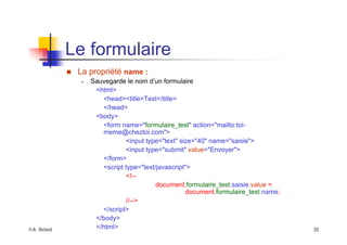 ©A. Belaïd 35
Le formulaire
„ La propriété name :
– Sauvegarde le nom d’un formulaire
<html>
<head><title>Test</title>
</head>
<body>
<form name="formulaire_test" action="mailto:toi-
meme@cheztoi.com">
<input type="text" size="40" name="saisie">
<input type="submit" value="Envoyer">
</form>
<script type="text/javascript">
<!--
document.formulaire_test.saisie.value =
document.formulaire_test.name;
//-->
</script>
</body>
</html>
 