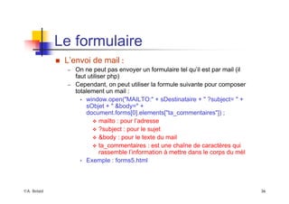 ©A. Belaïd 36
Le formulaire
„ L’envoi de mail :
– On ne peut pas envoyer un formulaire tel qu’il est par mail (il
faut utiliser php)
– Cependant, on peut utiliser la formule suivante pour composer
totalement un mail :
• window.open("MAILTO:" + sDestinataire + " ?subject= " +
sObjet + " &body=" +
document.forms[0].elements["ta_commentaires"]) ;
™ mailto : pour l’adresse
™ ?subject : pour le sujet
™ &body : pour le texte du mail
™ ta_commentaires : est une chaîne de caractères qui
rassemble l’information à mettre dans le corps du mèl
• Exemple : forms5.html
 