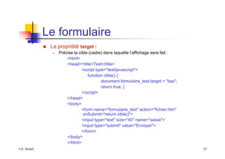 ©A. Belaïd 37
Le formulaire
„ La propriété target :
– Précise la cible (cadre) dans laquelle l’affichage sera fait :
<html>
<head><title>Test</title>
<script type="text/javascript">
function cible() {
document.formulaire_test.target = "bas";
return true; }
</script>
</head>
<body>
<form name="formulaire_test" action="fichier.htm"
onSubmit="return cible()">
<input type="text" size="40" name="saisie">
<input type="submit" value="Envoyer">
</form>
</body>
</html>
 