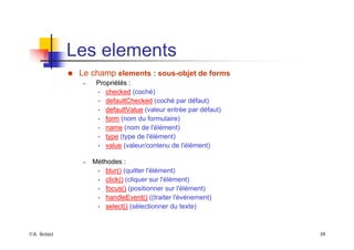 ©A. Belaïd 39
Les elements
„ Le champ elements : sous-objet de forms
– Propriétés :
• checked (coché)
• defaultChecked (coché par défaut)
• defaultValue (valeur entrée par défaut)
• form (nom du formulaire)
• name (nom de l'élément)
• type (type de l'élément)
• value (valeur/contenu de l'élément)
– Méthodes :
• blur() (quitter l'élément)
• click() (cliquer sur l'élément)
• focus() (positionner sur l'élément)
• handleEvent() ((traiter l'événement)
• select() (sélectionner du texte)
 