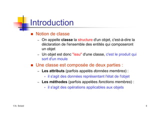 ©A. Belaïd 4
Introduction
„ Notion de classe
– On appelle classe la structure d'un objet, c'est-à-dire la
déclaration de l'ensemble des entités qui composeront
un objet
– Un objet est donc "issu" d'une classe, c'est le produit qui
sort d'un moule
„ Une classe est composée de deux parties :
– Les attributs (parfois appelés données membres) :
• il s'agit des données représentant l'état de l'objet
– Les méthodes (parfois appelées fonctions membres) :
• il s'agit des opérations applicables aux objets
 