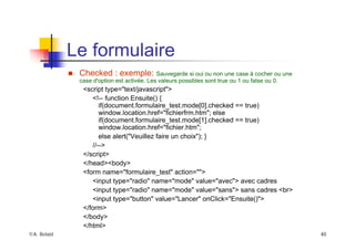 ©A. Belaïd 40
Le formulaire
„ Checked : exemple: Sauvegarde si oui ou non une case à cocher ou une
case d'option est activée. Les valeurs possibles sont true ou 1 ou false ou 0.
<script type="text/javascript">
<!-- function Ensuite() {
if(document.formulaire_test.mode[0].checked == true)
window.location.href="fichierfrm.htm"; else
if(document.formulaire_test.mode[1].checked == true)
window.location.href="fichier.htm";
else alert("Veuillez faire un choix"); }
//-->
</script>
</head><body>
<form name="formulaire_test" action="">
<input type="radio" name="mode" value="avec"> avec cadres
<input type="radio" name="mode" value="sans"> sans cadres <br>
<input type="button" value="Lancer" onClick="Ensuite()">
</form>
</body>
</html>
 