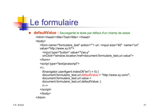 ©A. Belaïd 41
Le formulaire
„ defaultValue : Sauvegarde le texte par défaut d'un champ de saisie
<html><head><title>Test</title> </head>
<body>
<form name="formulaire_test" action=""> uri: <input size="40" name="uri"
value="http://www.xy.fr/">
<input type="button" value="Vas-y"
onClick="window.location.href=document.formulaire_test.uri.value">
</form>
<script type="text/javascript">
<!--
if(navigator.userAgent.indexOf("en") > 0) {
document.formulaire_test.url.defaultValue = "http://www.xy.com/";
document.formulaire_test.url.value =
document.formulaire_test.url.defaultValue; }
//-->
</script>
</body>
</html>
 