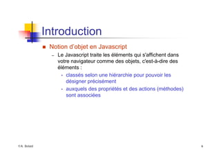 ©A. Belaïd 6
Introduction
„ Notion d’objet en Javascript
– Le Javascript traite les éléments qui s'affichent dans
votre navigateur comme des objets, c'est-à-dire des
éléments :
• classés selon une hiérarchie pour pouvoir les
désigner précisément
• auxquels des propriétés et des actions (méthodes)
sont associées
 