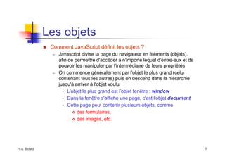 ©A. Belaïd 7
Les objets
„ Comment JavaScript définit les objets ?
– Javascript divise la page du navigateur en éléments (objets),
afin de permettre d'accéder à n'importe lequel d'entre-eux et de
pouvoir les manipuler par l'intermédiaire de leurs propriétés
– On commence généralement par l'objet le plus grand (celui
contenant tous les autres) puis on descend dans la hiérarchie
jusqu'à arriver à l'objet voulu
• L'objet le plus grand est l'objet fenêtre : window
• Dans la fenêtre s'affiche une page, c'est l'objet document
• Cette page peut contenir plusieurs objets, comme
™ des formulaires,
™ des images, etc.
 