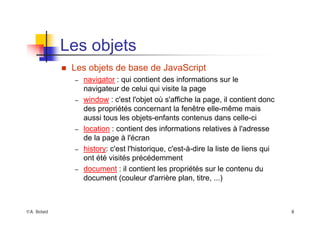 ©A. Belaïd 8
Les objets
„ Les objets de base de JavaScript
– navigator : qui contient des informations sur le
navigateur de celui qui visite la page
– window : c'est l'objet où s'affiche la page, il contient donc
des propriétés concernant la fenêtre elle-même mais
aussi tous les objets-enfants contenus dans celle-ci
– location : contient des informations relatives à l'adresse
de la page à l'écran
– history: c'est l'historique, c'est-à-dire la liste de liens qui
ont été visités précédemment
– document : il contient les propriétés sur le contenu du
document (couleur d'arrière plan, titre, ...)
 