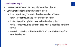 JavaScript Loops:
• Loops can execute a block of code a number of times
• JavaScript supports different kinds of loops:
– for - loops through a block of code a number of times
– for/in - loops through the properties of an object
– for/of - loops through the values of an iterable object
– while - loops through a block of code while a specified condition
is true
– do/while - also loops through a block of code while a specified
condition is true
19 November 2023
WT
10
 