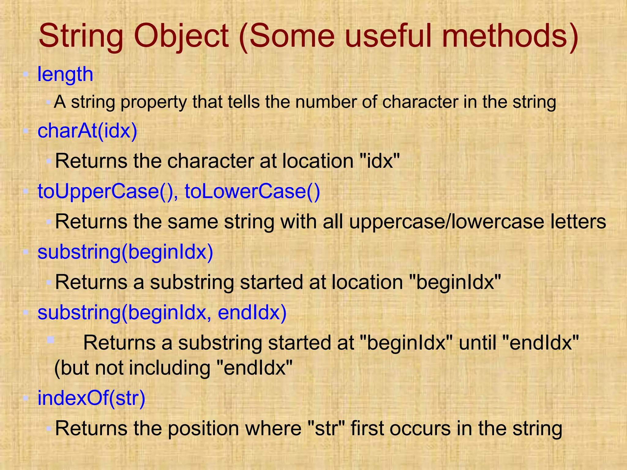 String Object (Some useful methods)
▪ length
▪A string property that tells the number of character in the string
▪ charAt(idx)
▪Returns the character at location "idx"
▪ toUpperCase(), toLowerCase()
▪Returns the same string with all uppercase/lowercase letters
▪ substring(beginIdx)
▪Returns a substring started at location "beginIdx"
▪ substring(beginIdx, endIdx)
▪ Returns a substring started at "beginIdx" until "endIdx"
(but not including "endIdx"
▪ indexOf(str)
▪Returns the position where "str" first occurs in the string
 