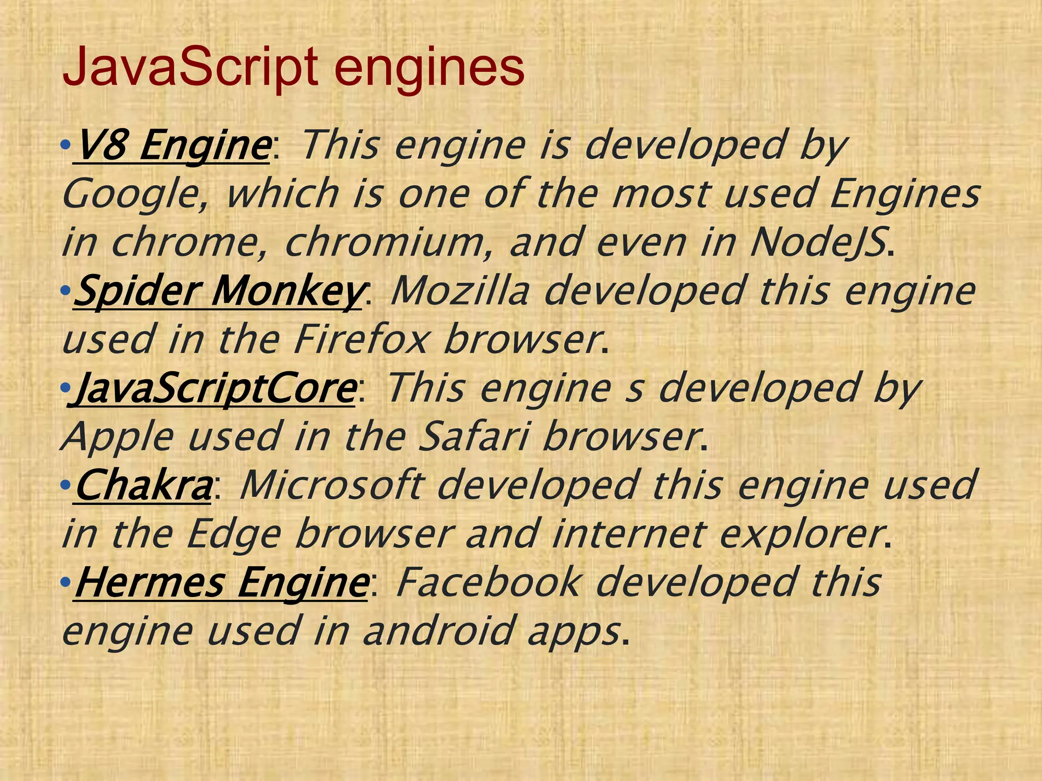 JavaScript engines
•V8 Engine: This engine is developed by
Google, which is one of the most used Engines
in chrome, chromium, and even in NodeJS.
•Spider Monkey: Mozilla developed this engine
used in the Firefox browser.
•JavaScriptCore: This engine s developed by
Apple used in the Safari browser.
•Chakra: Microsoft developed this engine used
in the Edge browser and internet explorer.
•Hermes Engine: Facebook developed this
engine used in android apps.
 