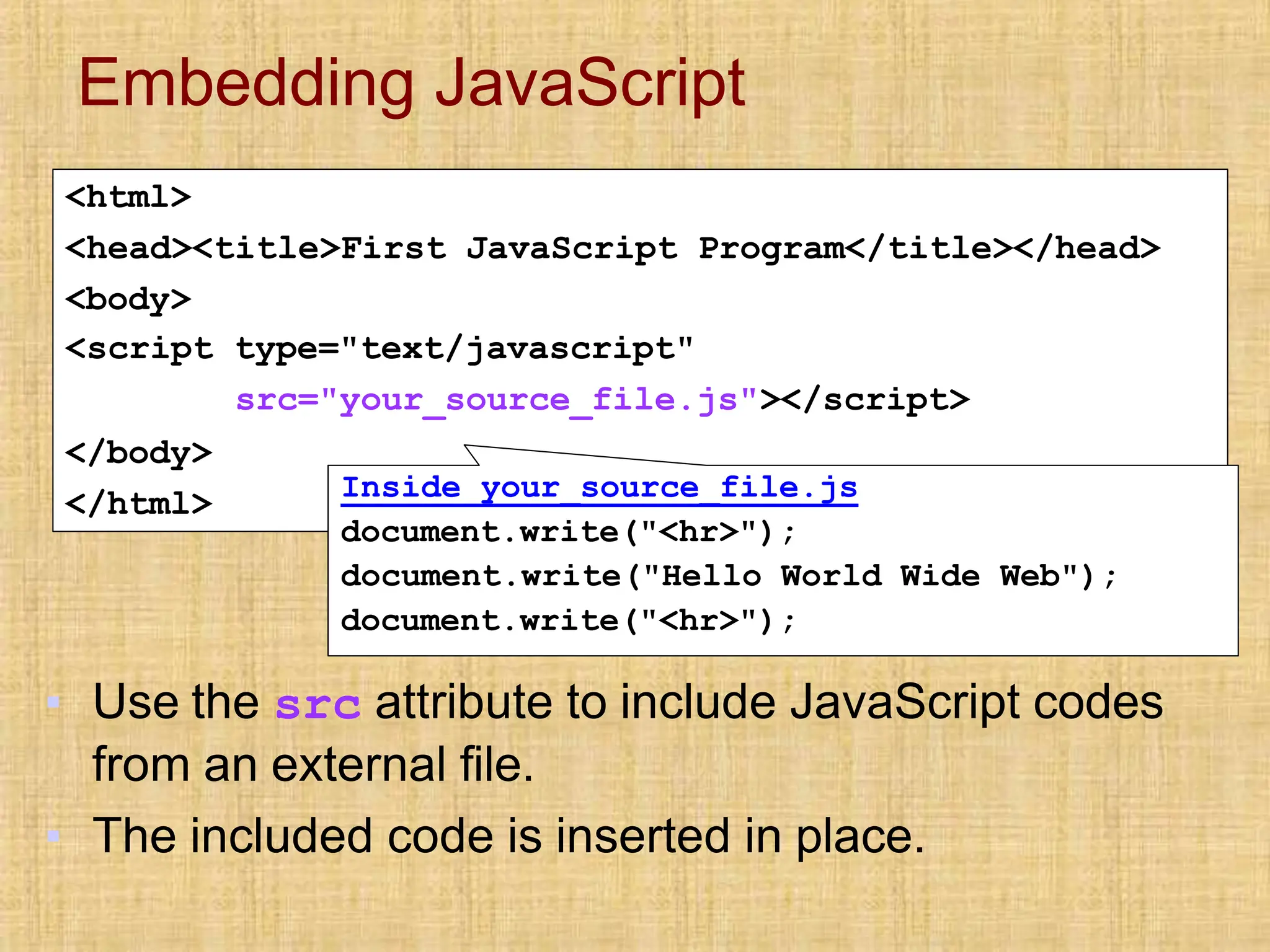 Embedding JavaScript
<html>
<head><title>First JavaScript Program</title></head>
<body>
<script type="text/javascript"
src="your_source_file.js"></script>
</body>
</html> Inside your_source_file.js
document.write("<hr>");
document.write("Hello World Wide Web");
document.write("<hr>");
▪ Use the src attribute to include JavaScript codes
from an external file.
▪ The included code is inserted in place.
 