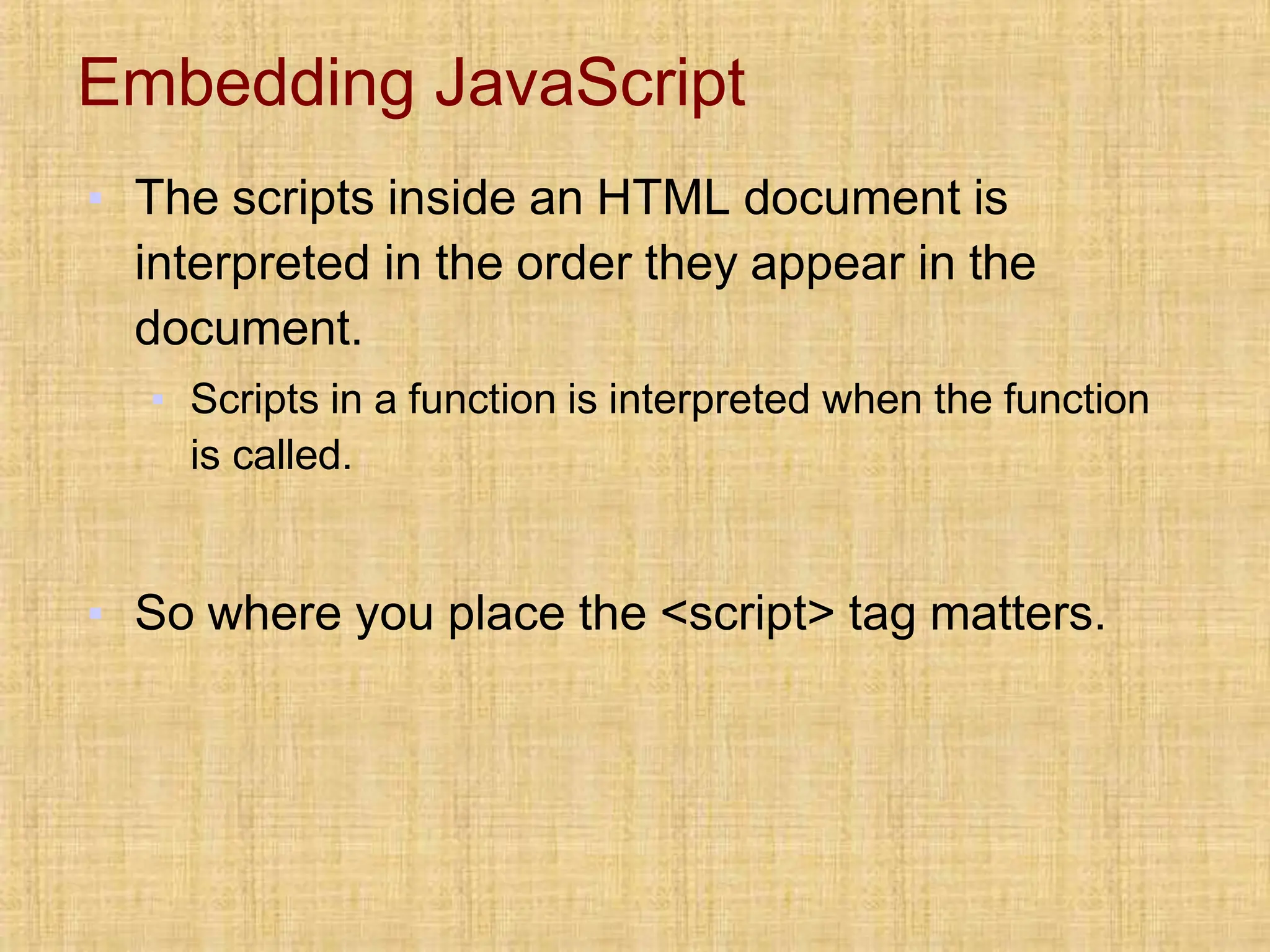 Embedding JavaScript
▪ The scripts inside an HTML document is
interpreted in the order they appear in the
document.
▪ Scripts in a function is interpreted when the function
is called.
▪ So where you place the <script> tag matters.
 