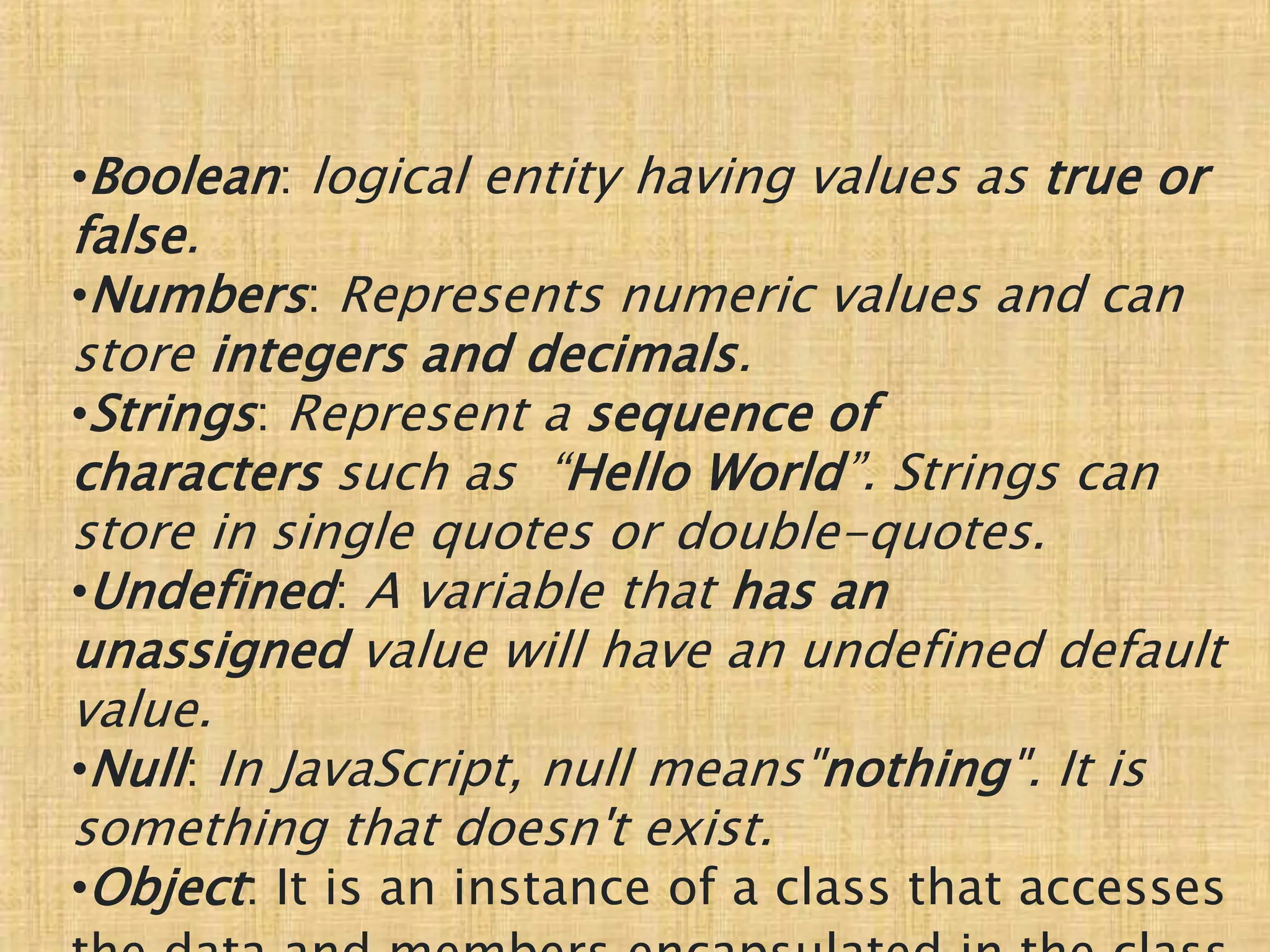 •Boolean: logical entity having values as true or
false.
•Numbers: Represents numeric values and can
store integers and decimals.
•Strings: Represent a sequence of
characters such as “Hello World”. Strings can
store in single quotes or double-quotes.
•Undefined: A variable that has an
unassigned value will have an undefined default
value.
•Null: In JavaScript, null means"nothing". It is
something that doesn't exist.
•Object: It is an instance of a class that accesses
 