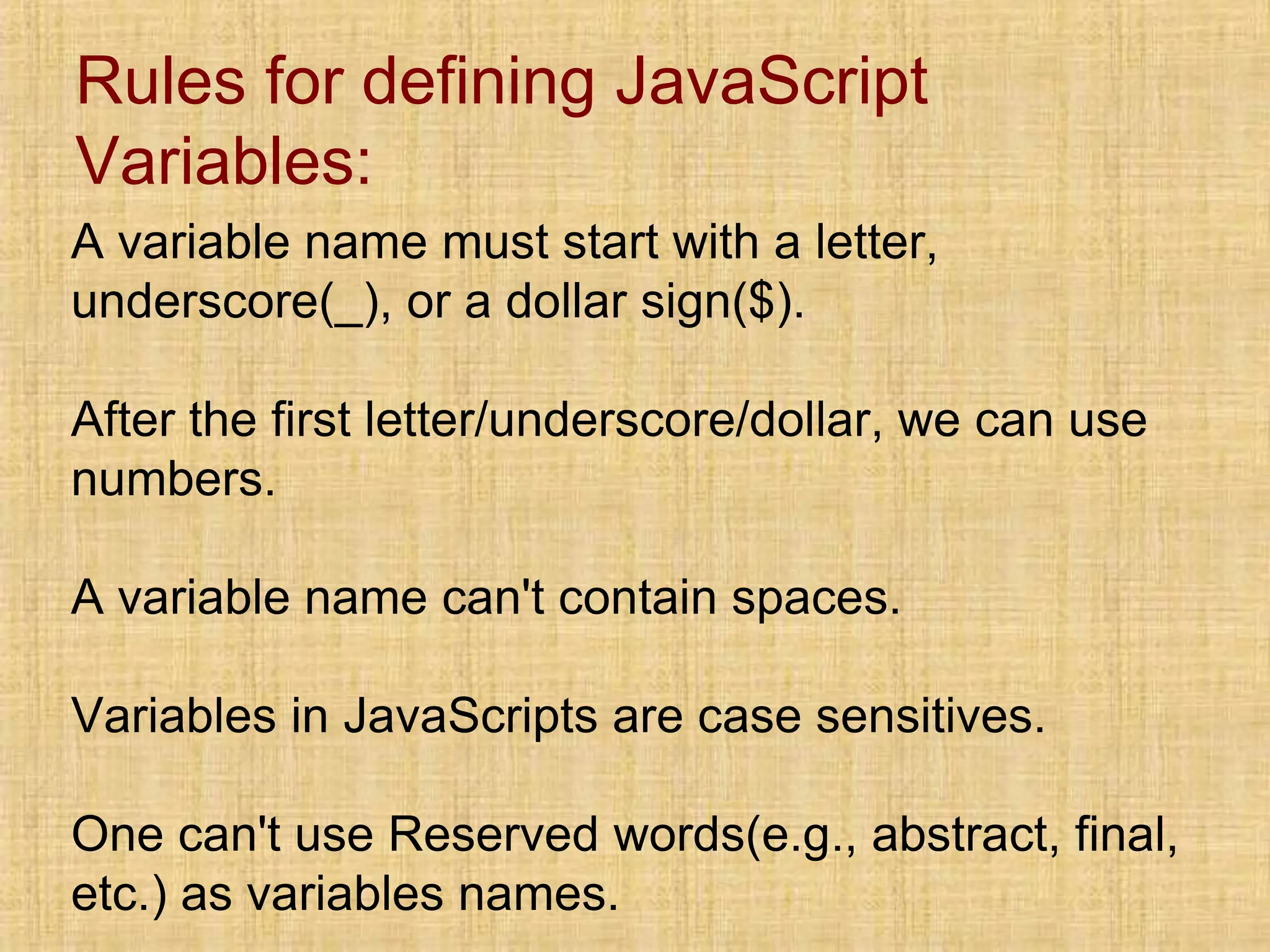 Rules for defining JavaScript
Variables:
A variable name must start with a letter,
underscore(_), or a dollar sign($).
After the first letter/underscore/dollar, we can use
numbers.
A variable name can't contain spaces.
Variables in JavaScripts are case sensitives.
One can't use Reserved words(e.g., abstract, final,
etc.) as variables names.
 