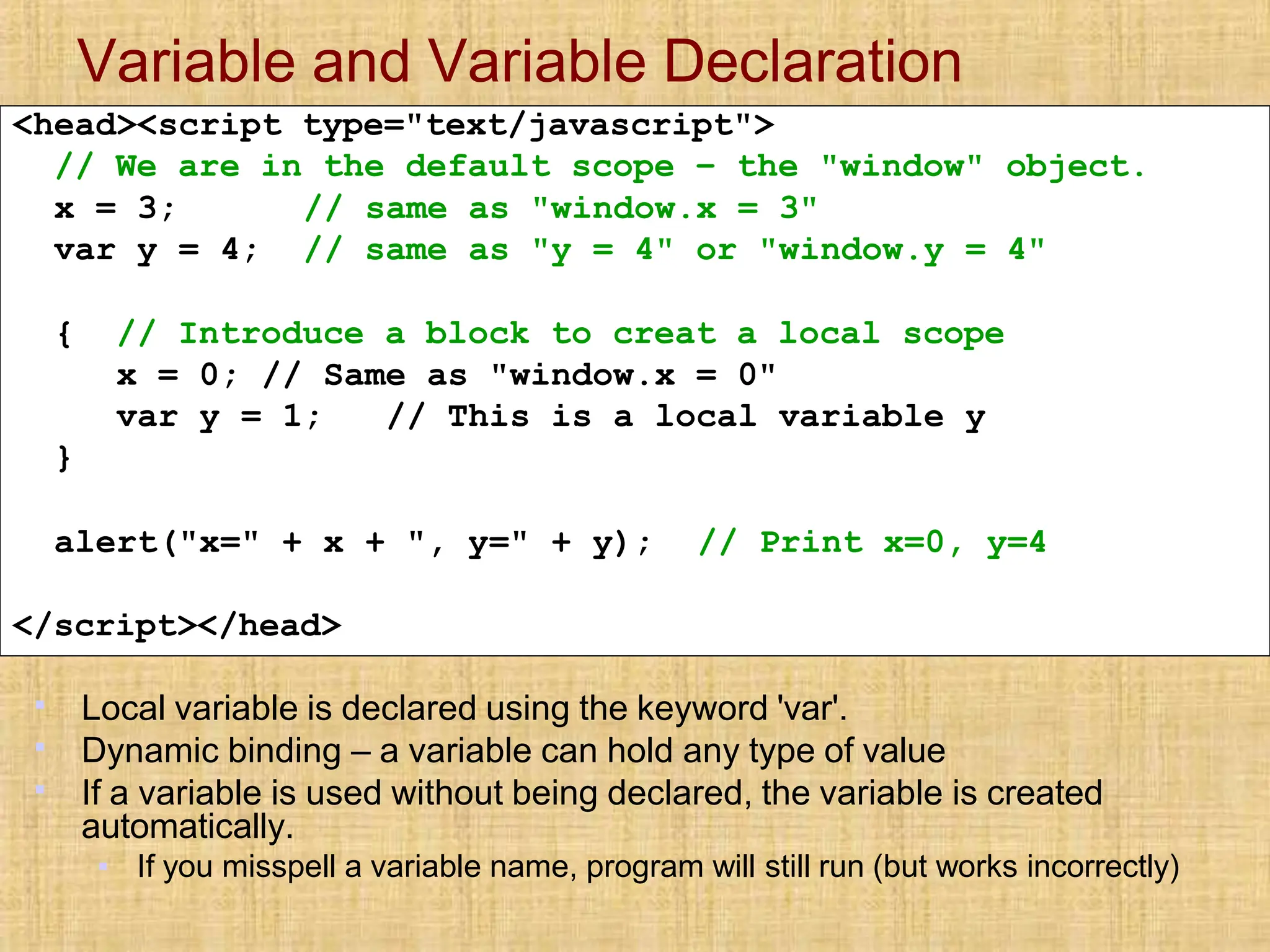 Variable and Variable Declaration
▪
▪
▪
Local variable is declared using the keyword 'var'.
Dynamic binding – a variable can hold any type of value
If a variable is used without being declared, the variable is created
automatically.
▪ If you misspell a variable name, program will still run (but works incorrectly)
<head><script type="text/javascript">
// We are in the default scope – the "window" object.
x = 3;
var y = 4;
// same as "window.x = 3"
// same as "y = 4" or "window.y = 4"
{ // Introduce a block to creat a local scope
x = 0; // Same as "window.x = 0"
var y = 1; // This is a local variable y
}
alert("x=" + x + ", y=" + y); // Print x=0, y=4
</script></head>
 