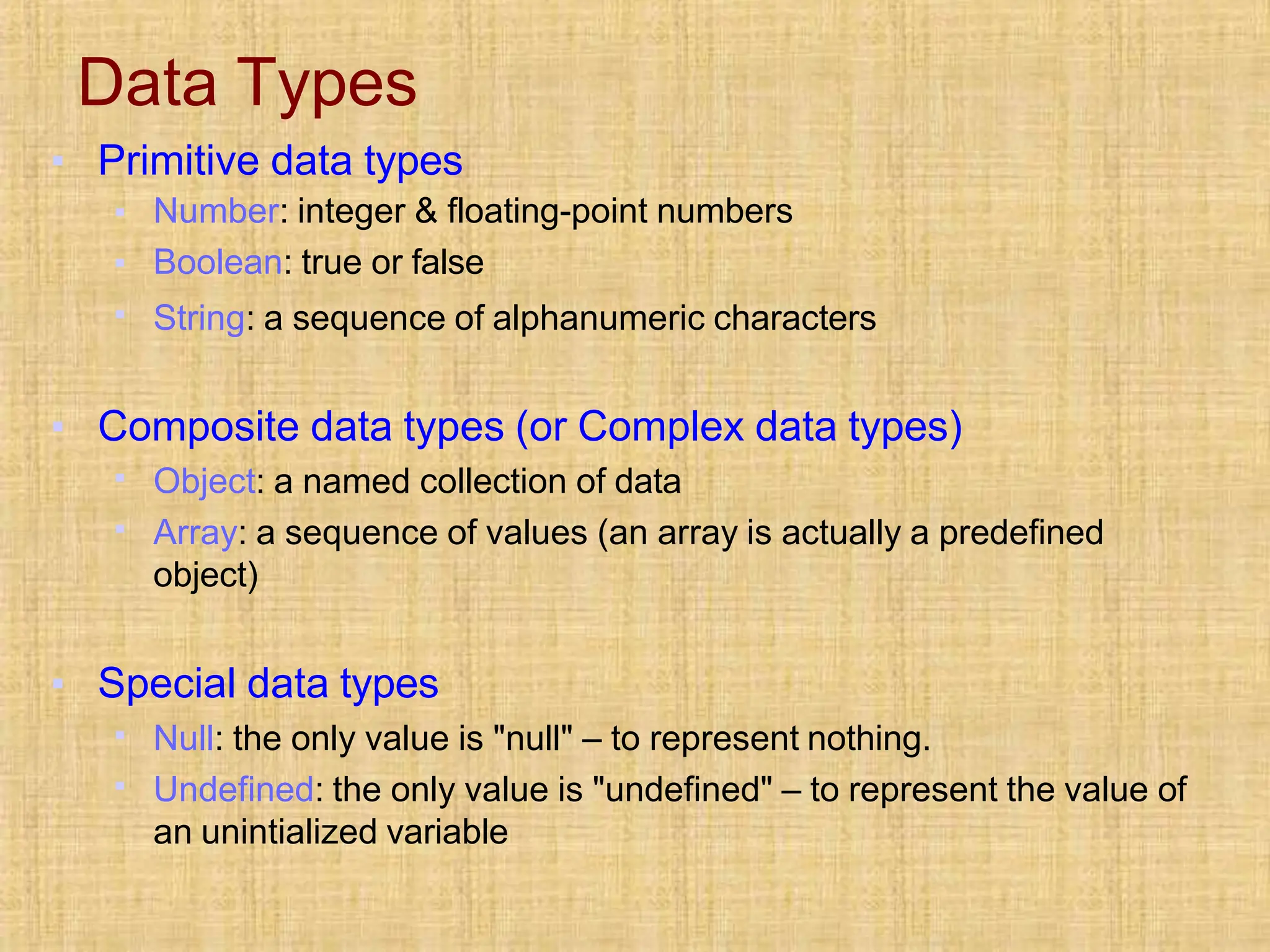 Data Types
▪ Primitive data types
▪
▪
▪
Number: integer & floating-point numbers
Boolean: true or false
String: a sequence of alphanumeric characters
▪ Composite data types (or Complex data types)
▪
▪
Object: a named collection of data
Array: a sequence of values (an array is actually a predefined
object)
▪ Special data types
▪
▪
Null: the only value is "null" – to represent nothing.
Undefined: the only value is "undefined" – to represent the value of
an unintialized variable
 