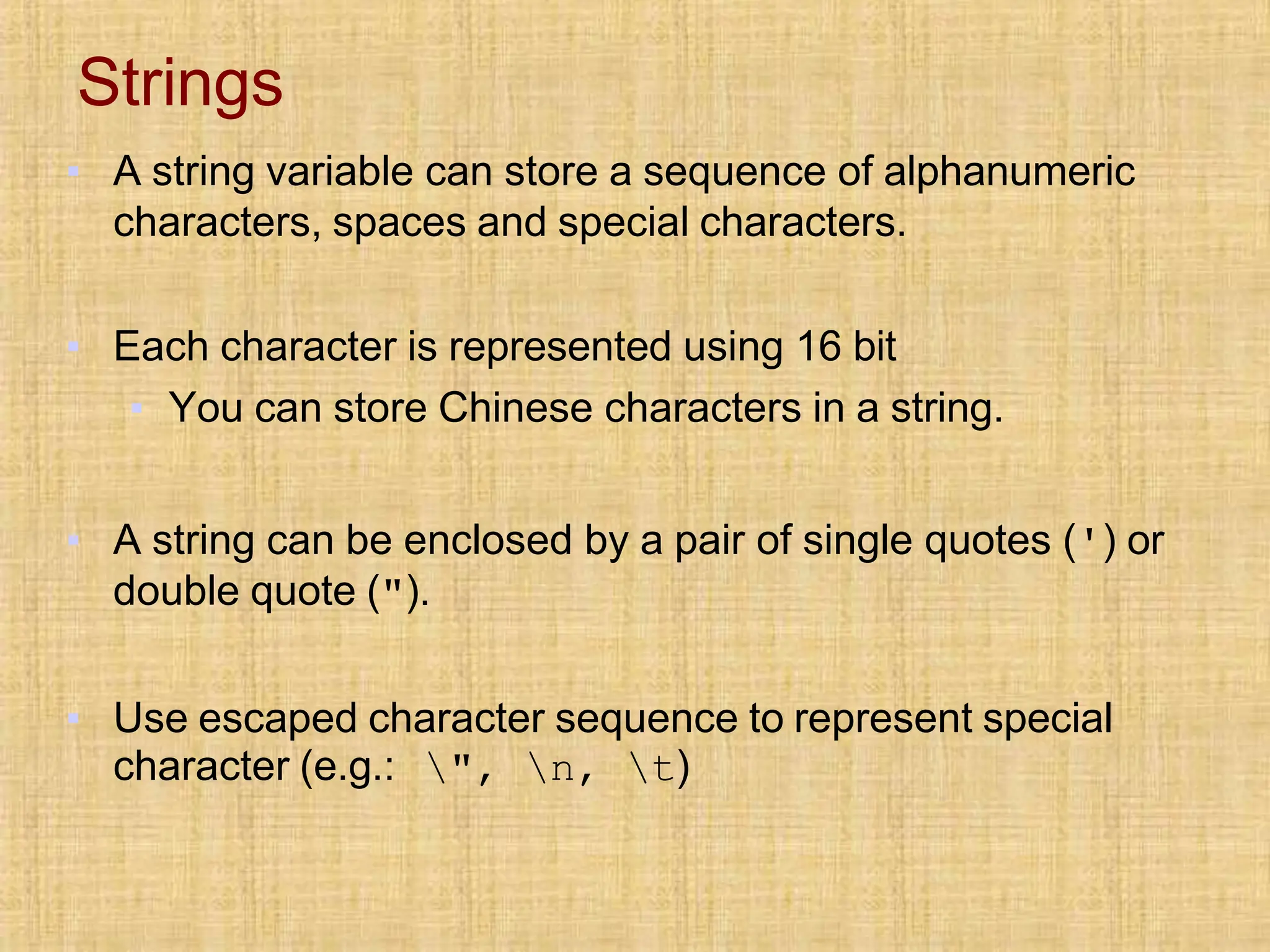 Strings
▪ A string variable can store a sequence of alphanumeric
characters, spaces and special characters.
▪ Each character is represented using 16 bit
▪ You can store Chinese characters in a string.
▪ A string can be enclosed by a pair of single quotes (') or
double quote (").
▪ Use escaped character sequence to represent special
character (e.g.: ", n, t)
 