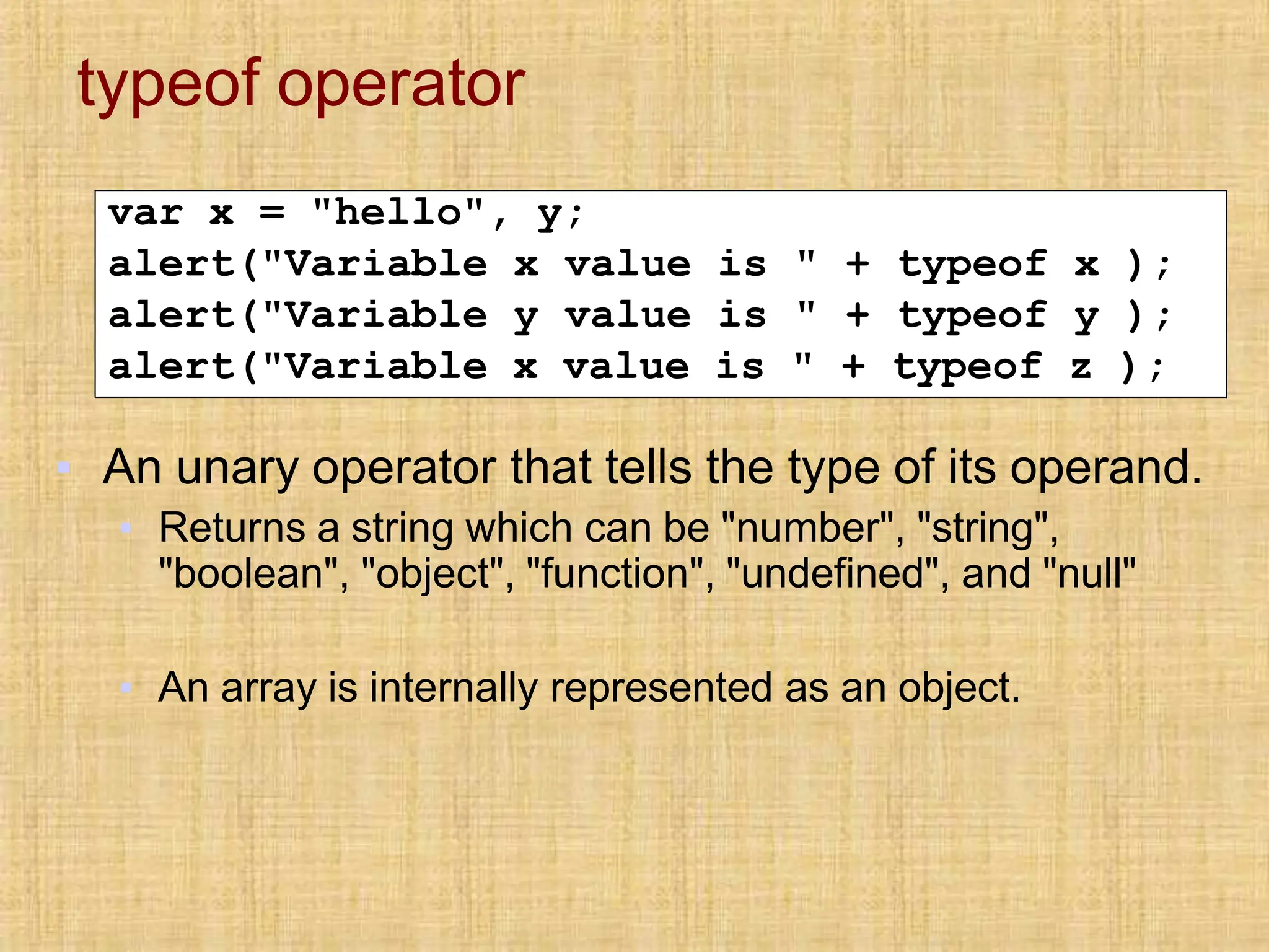 typeof operator
var x = "hello", y;
alert("Variable x value is " + typeof x );
alert("Variable y value is " + typeof y );
alert("Variable x value is " + typeof z );
▪ An unary operator that tells the type of its operand.
▪ Returns a string which can be "number", "string",
"boolean", "object", "function", "undefined", and "null"
▪ An array is internally represented as an object.
 
