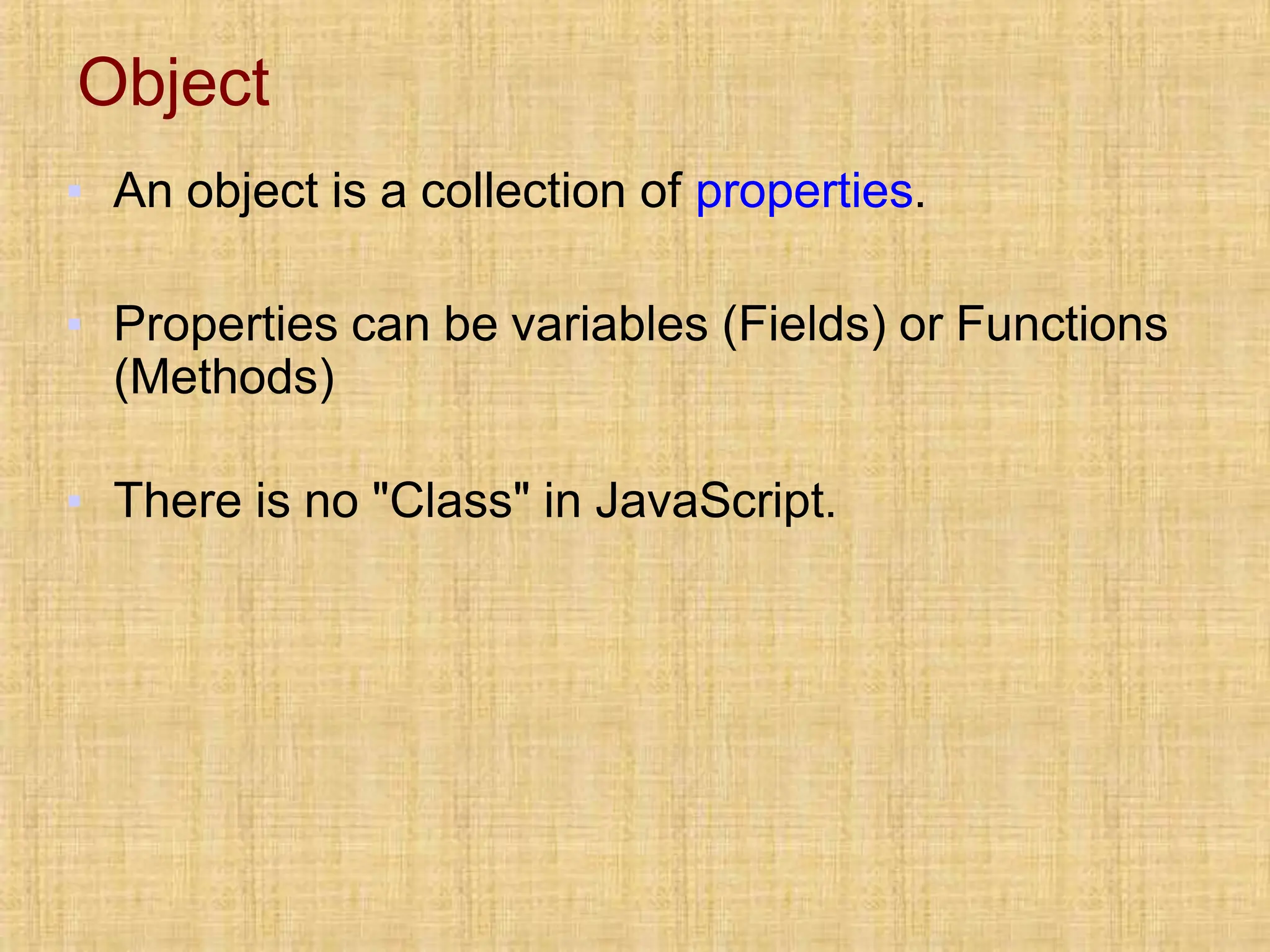 Object
▪ An object is a collection of properties.
▪ Properties can be variables (Fields) or Functions
(Methods)
▪ There is no "Class" in JavaScript.
 