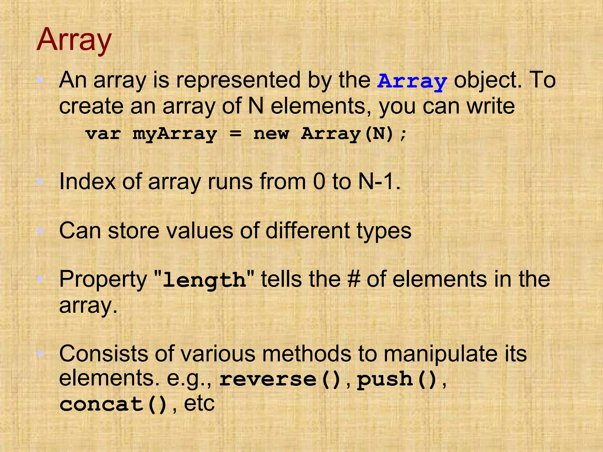 Array
▪ An array is represented by the Array object. To
create an array of N elements, you can write
var myArray = new Array(N);
▪ Index of array runs from 0 to N-1.
▪ Can store values of different types
▪ Property "length" tells the # of elements in the
array.
▪ Consists of various methods to manipulate its
elements. e.g., reverse(), push(),
concat(), etc
 