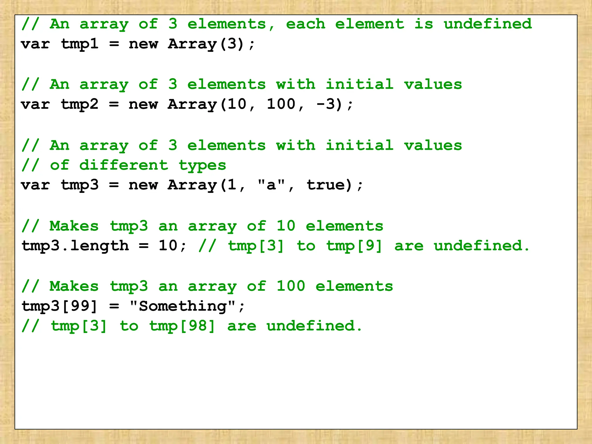 // An array of 3 elements, each element is undefined
var tmp1 = new Array(3);
// An array of 3 elements with initial values
var tmp2 = new Array(10, 100, -3);
// An array of 3 elements with initial values
// of different types
var tmp3 = new Array(1, "a", true);
// Makes tmp3 an array of 10 elements
tmp3.length = 10; // tmp[3] to tmp[9] are undefined.
// Makes tmp3 an array of 100 elements
tmp3[99] = "Something";
// tmp[3] to tmp[98] are undefined.
 