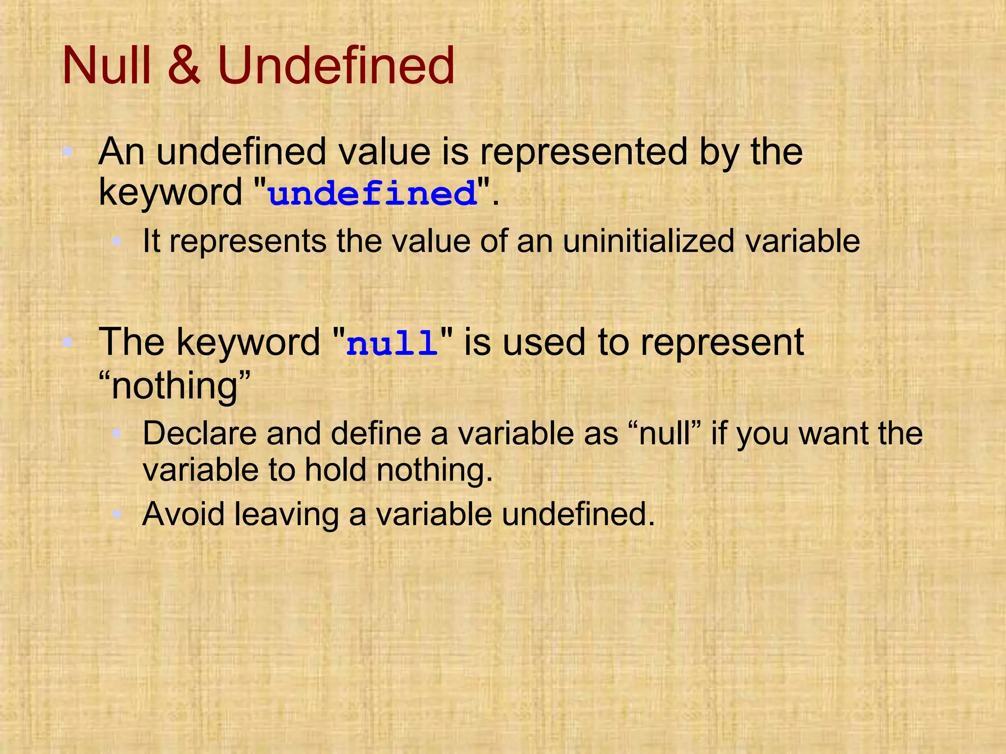 Null & Undefined
▪ An undefined value is represented by the
keyword "undefined".
▪ It represents the value of an uninitialized variable
▪ The keyword "null" is used to represent
“nothing”
▪ Declare and define a variable as “null” if you want the
variable to hold nothing.
▪ Avoid leaving a variable undefined.
 
