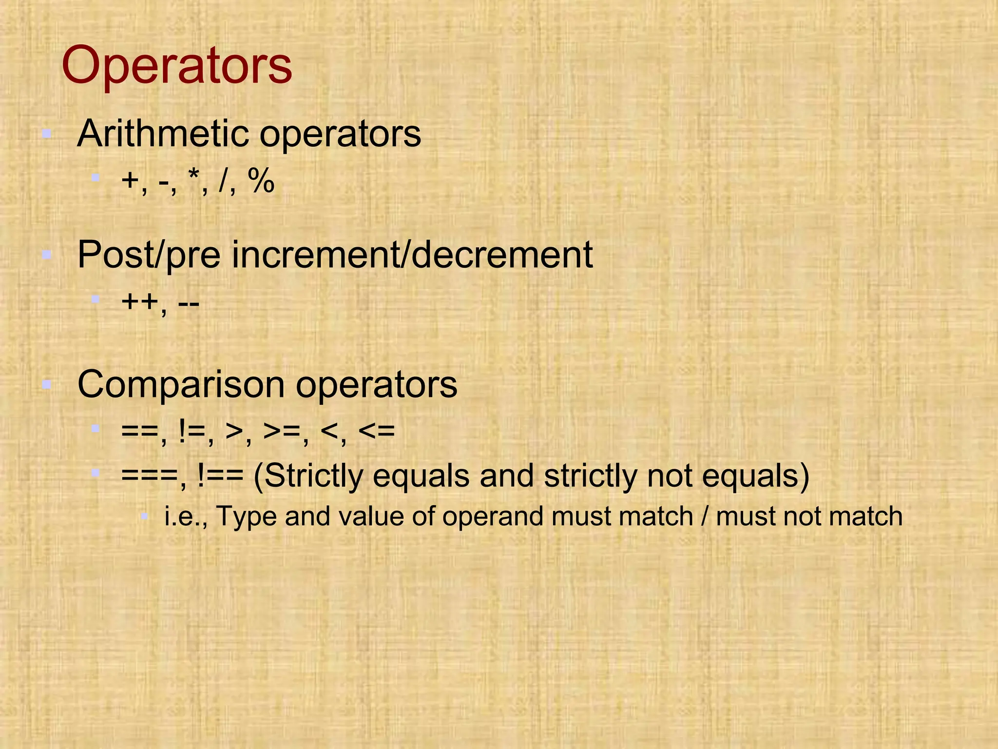 Operators
▪ Arithmetic operators
▪ +, -, *, /, %
▪ Post/pre increment/decrement
▪ ++, --
▪ Comparison operators
▪ ==, !=, >, >=, <, <=
▪ ===, !== (Strictly equals and strictly not equals)
▪ i.e., Type and value of operand must match / must not match
 