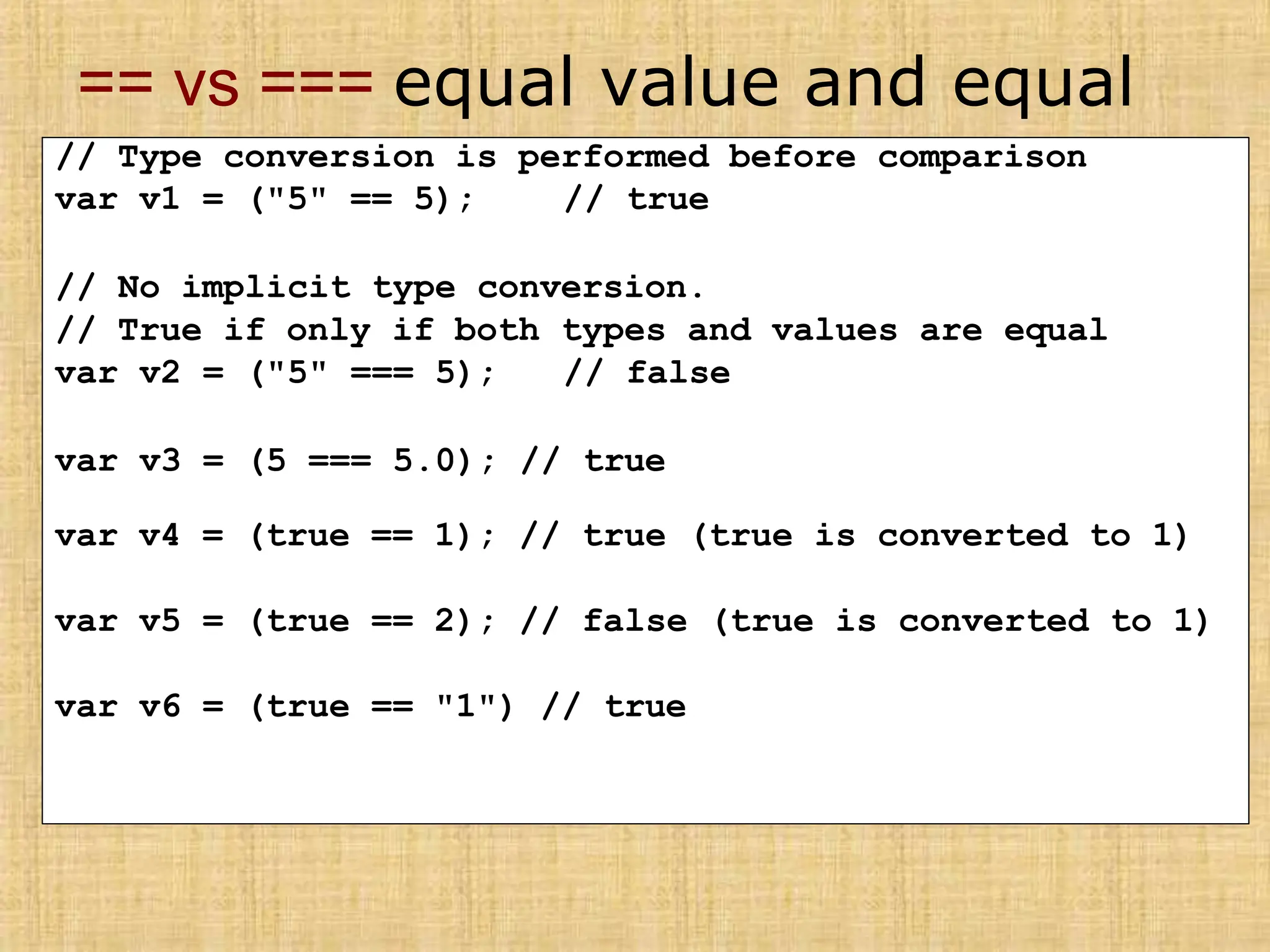 == vs === equal value and equal
type
// Type conversion is performed before comparison
var v1 = ("5" == 5); // true
// No implicit type conversion.
// True if only if both types and values are equal
var v2 = ("5" === 5); // false
var v3 = (5 === 5.0); // true
var v4 = (true == 1); // true (true is converted to 1)
var v5 = (true == 2); // false (true is converted to 1)
var v6 = (true == "1") // true
 